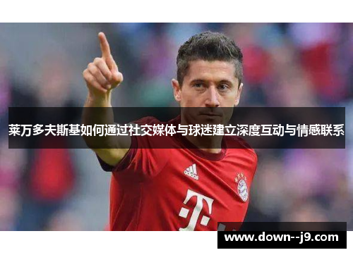 莱万多夫斯基如何通过社交媒体与球迷建立深度互动与情感联系