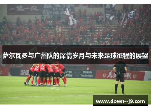 萨尔瓦多与广州队的深情岁月与未来足球征程的展望