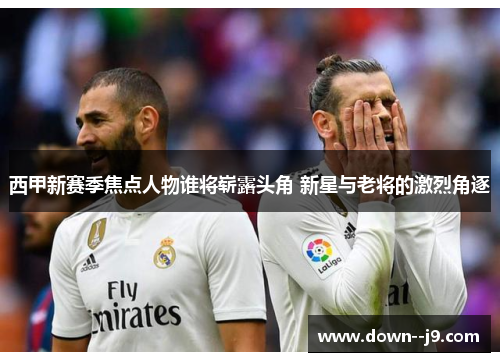 西甲新赛季焦点人物谁将崭露头角 新星与老将的激烈角逐