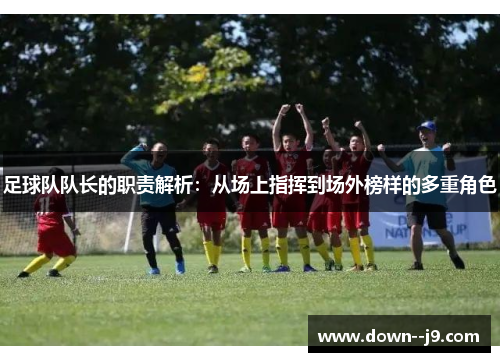 足球队队长的职责解析：从场上指挥到场外榜样的多重角色