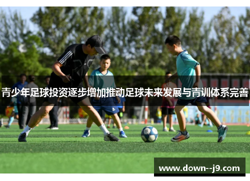 青少年足球投资逐步增加推动足球未来发展与青训体系完善