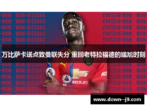 万比萨卡送点致曼联失分 重回老特拉福德的尴尬时刻