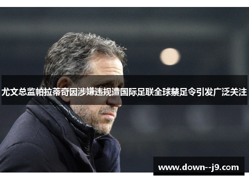 尤文总监帕拉蒂奇因涉嫌违规遭国际足联全球禁足令引发广泛关注 尤文总监帕拉蒂奇因涉嫌违规遭国际足联全球禁足令引发广泛关注