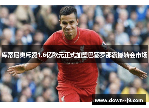 库蒂尼奥斥资1.6亿欧元正式加盟巴塞罗那震撼转会市场 库蒂尼奥斥资1.6亿欧元正式加盟巴塞罗那震撼转会市场