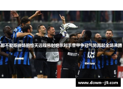 那不勒斯终场前惊天远程吊射绝杀对手意甲争冠气势再起全场沸腾 那不勒斯终场前惊天远程吊射绝杀对手意甲争冠气势再起全场沸腾