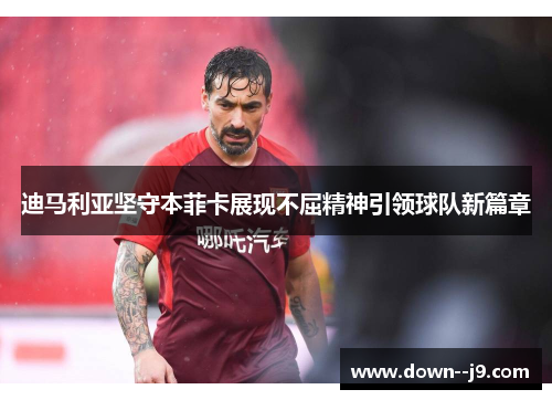 迪马利亚坚守本菲卡展现不屈精神引领球队新篇章